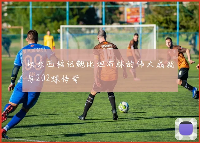切尔西铭记鲍比坦布林的伟大成就与202球传奇