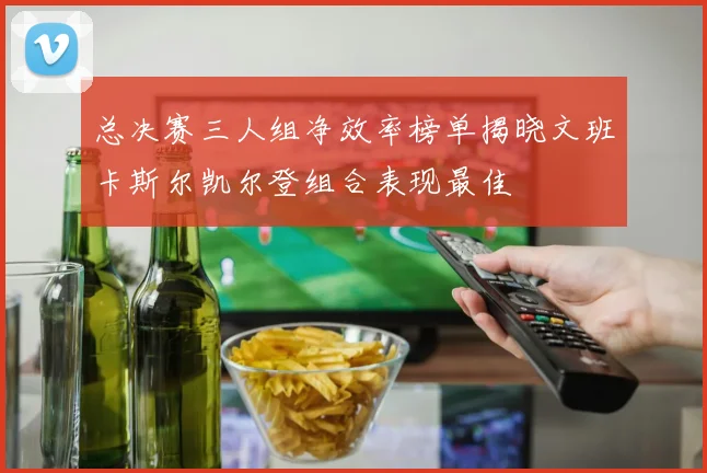 总决赛三人组净效率榜单揭晓文班卡斯尔凯尔登组合表现最佳