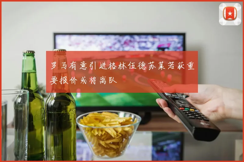 罗马有意引进格林伍德苏莱若获重要报价或将离队