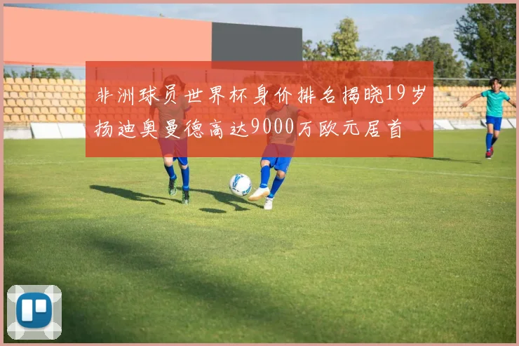 非洲球员世界杯身价排名揭晓19岁扬迪奥曼德高达9000万欧元居首