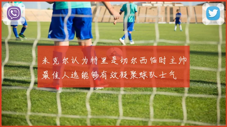 米克尔认为特里是切尔西临时主帅最佳人选能够有效凝聚球队士气