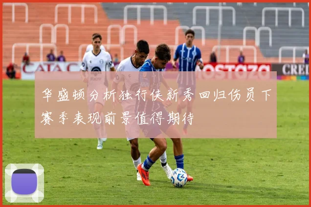 华盛顿分析独行侠新秀回归伤员下赛季表现前景值得期待