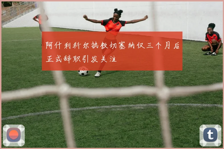 阿什利科尔执教切塞纳仅三个月后正式辞职引发关注