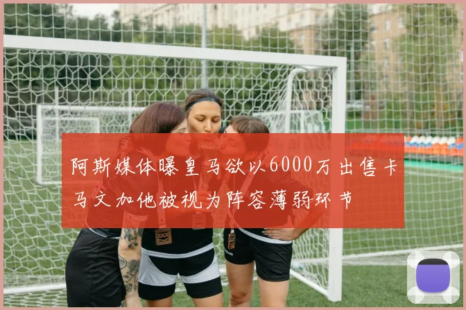 阿斯媒体曝皇马欲以6000万出售卡马文加他被视为阵容薄弱环节