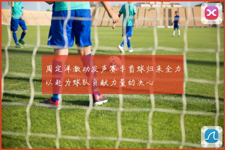 周定洋激动发声赛季首球归来全力以赴为球队贡献力量的决心