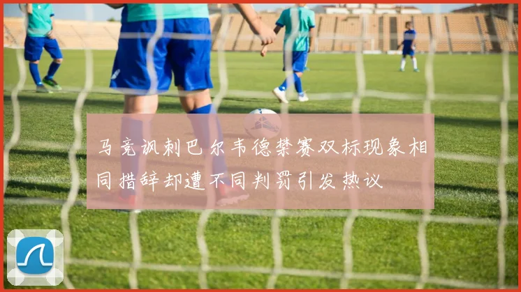 马竞讽刺巴尔韦德禁赛双标现象相同措辞却遭不同判罚引发热议