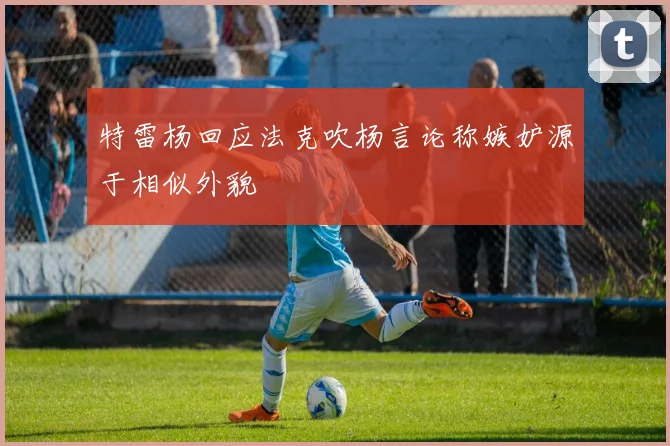 特雷杨回应法克吹杨言论称嫉妒源于相似外貌
