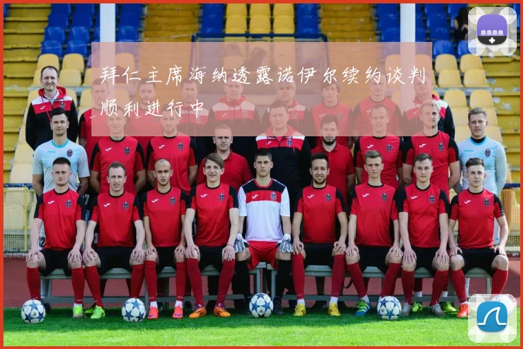 拜仁主席海纳透露诺伊尔续约谈判顺利进行中