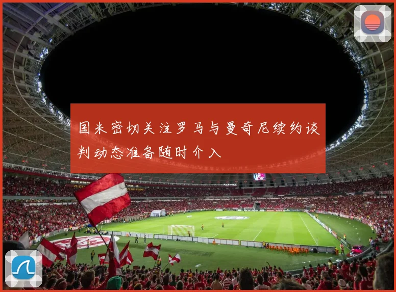 国米密切关注罗马与曼奇尼续约谈判动态准备随时介入