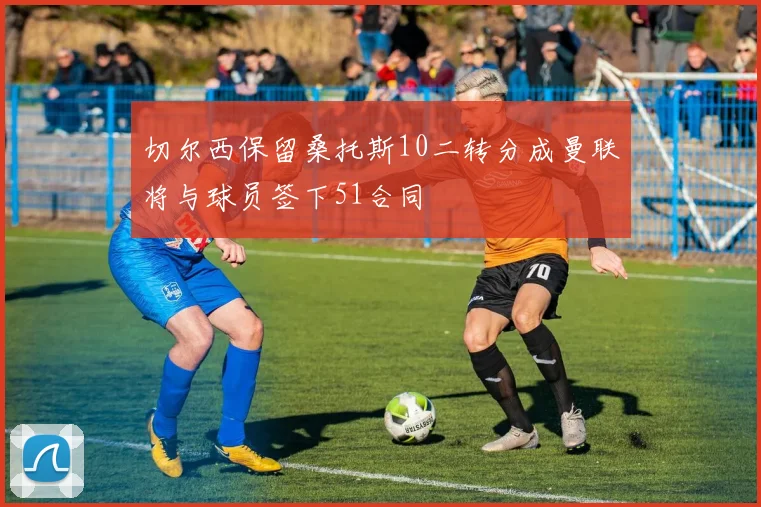 切尔西保留桑托斯10二转分成曼联将与球员签下51合同