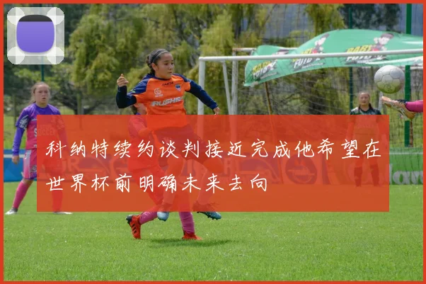 科纳特续约谈判接近完成他希望在世界杯前明确未来去向