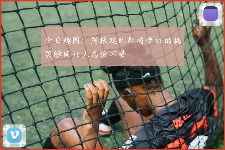 今日趣图：阿根廷队即将登机的搞笑瞬间让人忍俊不禁