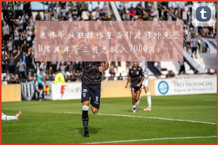 老佛爷疯狂操作皇马引进穆帅免签B席库库等三将总投入7000万