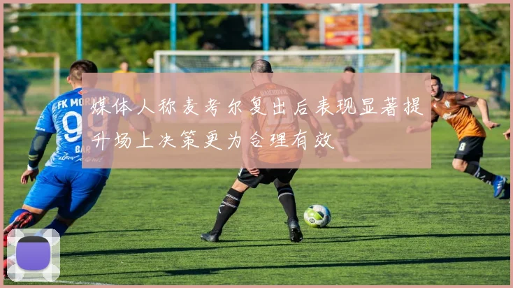 媒体人称麦考尔复出后表现显著提升场上决策更为合理有效
