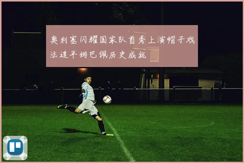 奥利塞闪耀国家队首秀上演帽子戏法追平姆巴佩历史成就