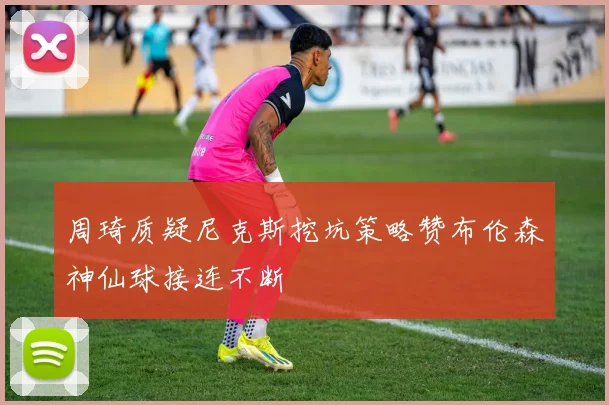 周琦质疑尼克斯挖坑策略赞布伦森神仙球接连不断