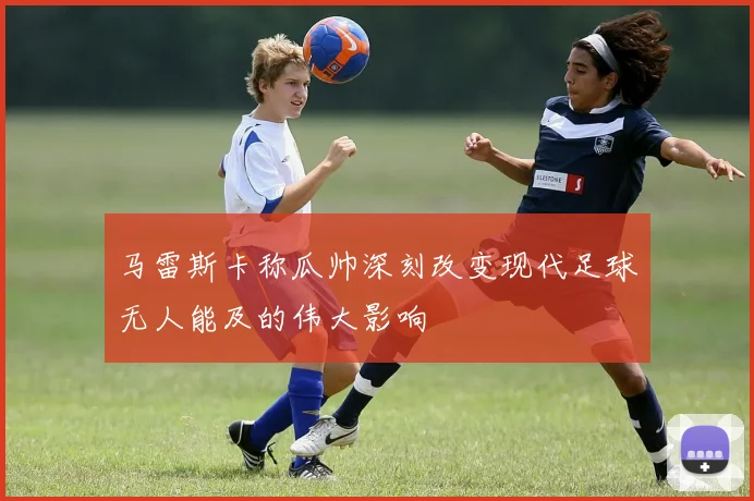 马雷斯卡称瓜帅深刻改变现代足球无人能及的伟大影响