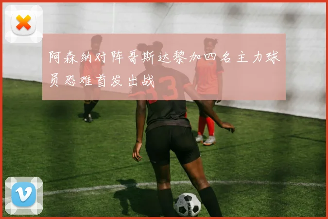阿森纳对阵哥斯达黎加四名主力球员恐难首发出战