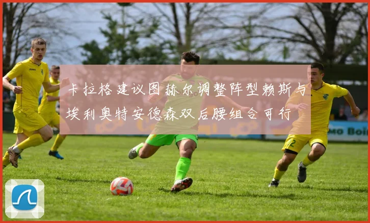 卡拉格建议图赫尔调整阵型赖斯与埃利奥特安德森双后腰组合可行