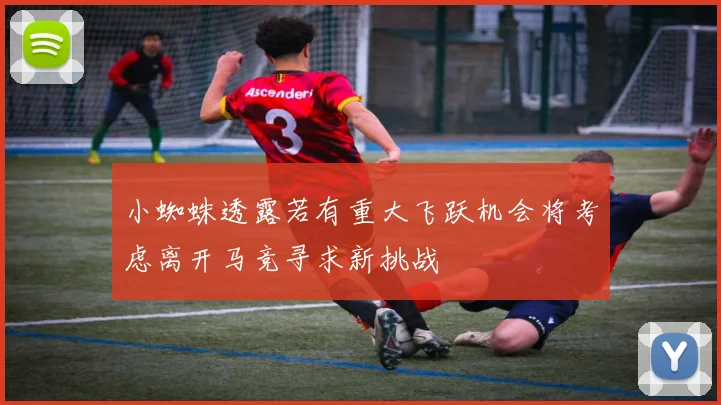 小蜘蛛透露若有重大飞跃机会将考虑离开马竞寻求新挑战