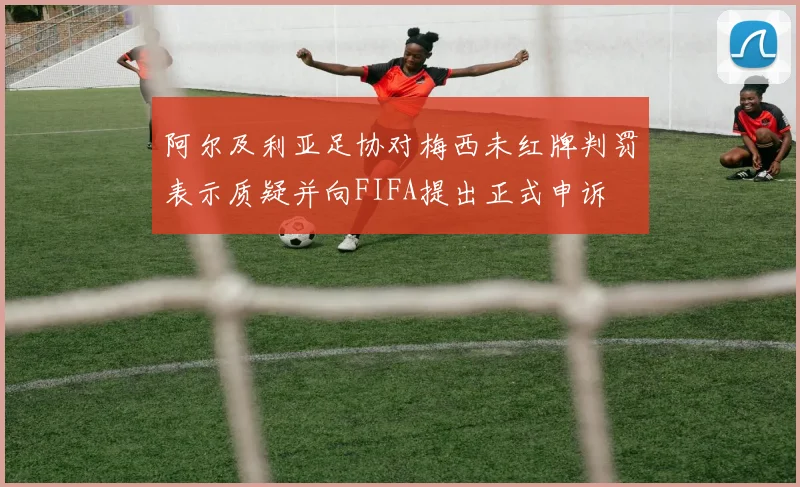 阿尔及利亚足协对梅西未红牌判罚表示质疑并向FIFA提出正式申诉