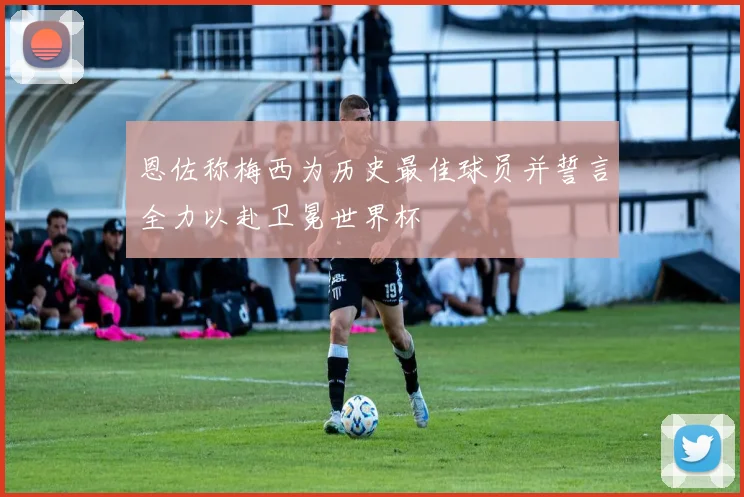 恩佐称梅西为历史最佳球员并誓言全力以赴卫冕世界杯