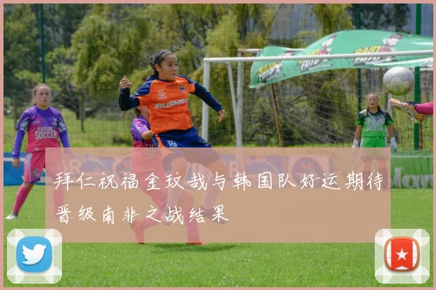 拜仁祝福金玟哉与韩国队好运期待晋级南非之战结果