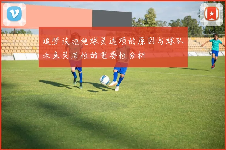 追梦谈拒绝球员选项的原因与球队未来灵活性的重要性分析